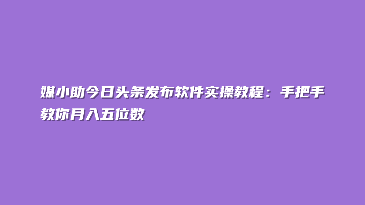媒小助今日头条发布软件实操教程：手把手教你月入五位数