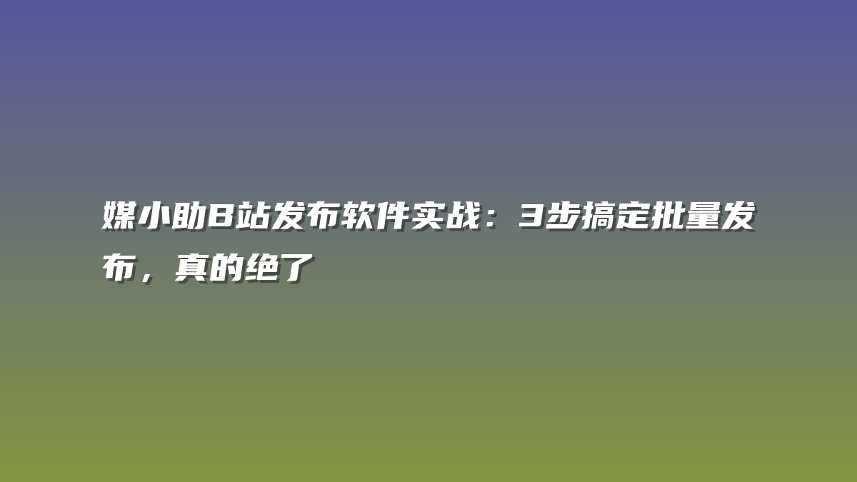媒小助B站发布软件实战：3步搞定批量发布，真的绝了