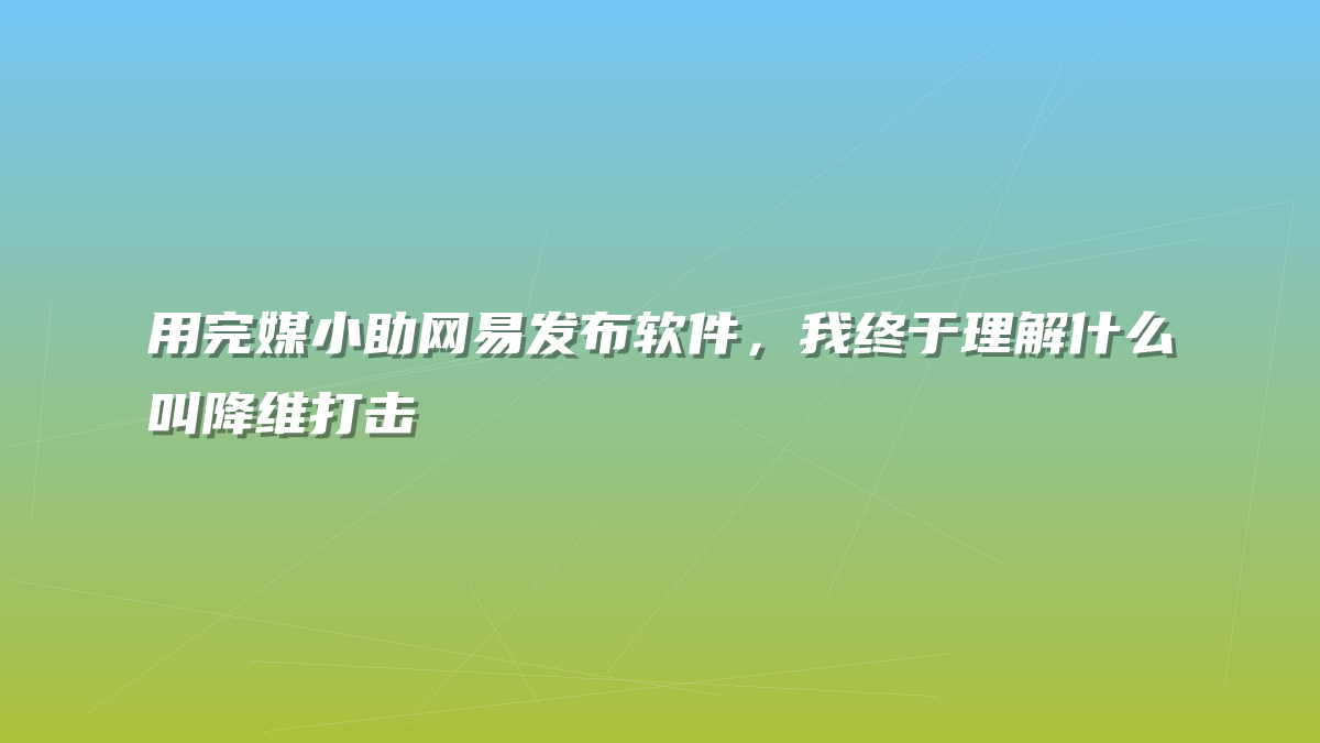 用完媒小助网易发布软件，我终于理解什么叫降维打击