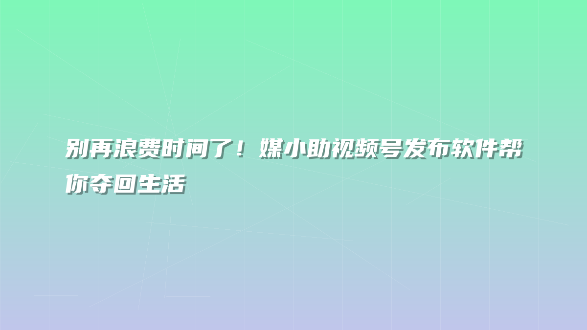 别再浪费时间了！媒小助视频号发布软件帮你夺回生活
