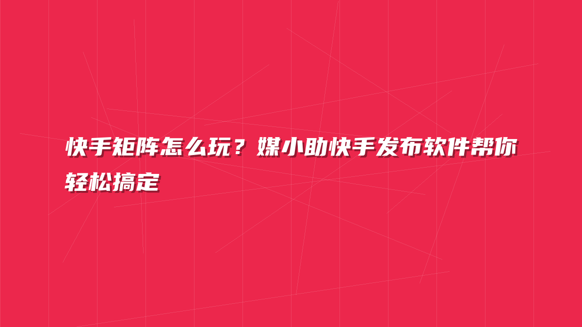 快手矩阵怎么玩？媒小助快手发布软件帮你轻松搞定