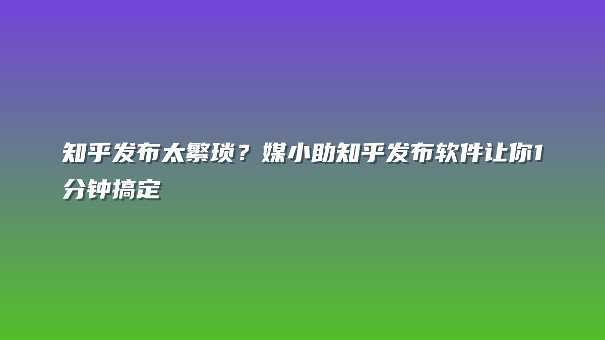 知乎发布太繁琐？媒小助知乎发布软件让你1分钟搞定