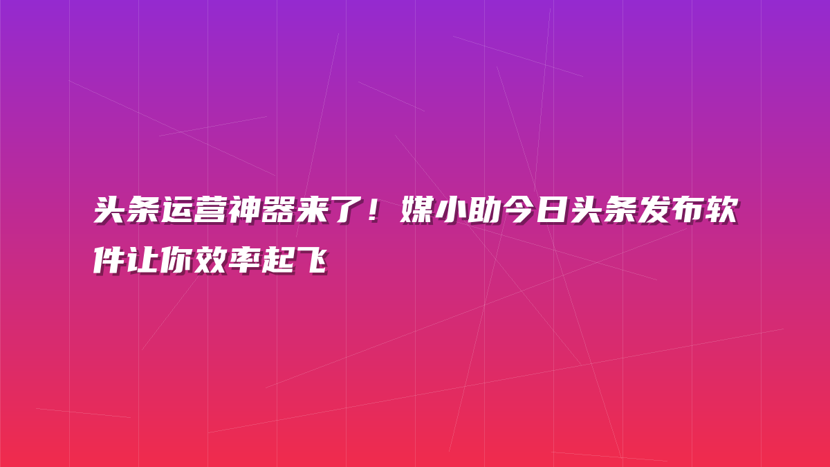 头条运营神器来了！媒小助今日头条发布软件让你效率起飞