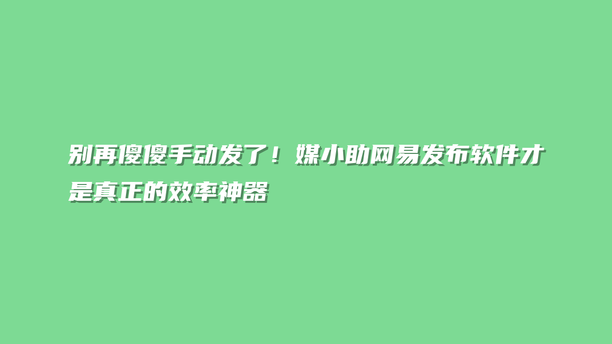 别再傻傻手动发了！媒小助网易发布软件才是真正的效率神器