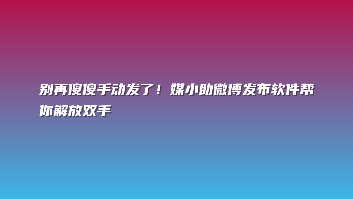 别再傻傻手动发了！媒小助微博发布软件帮你解放双手