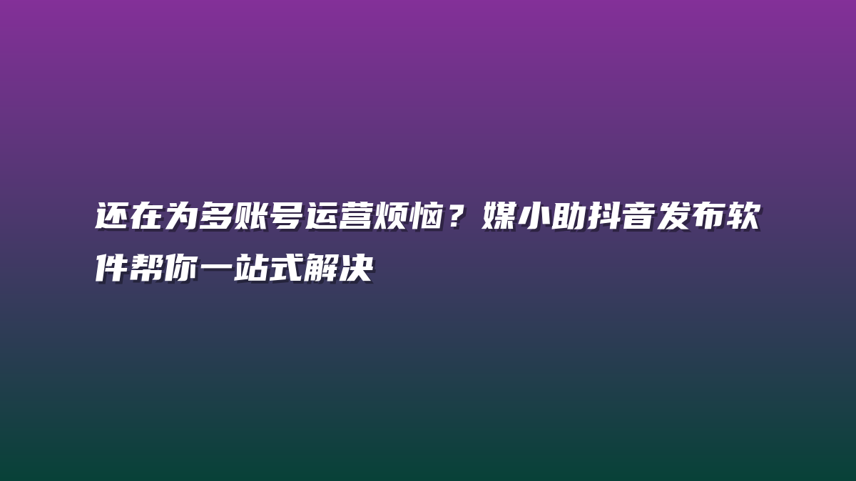 还在为多账号运营烦恼？媒小助抖音发布软件帮你一站式解决