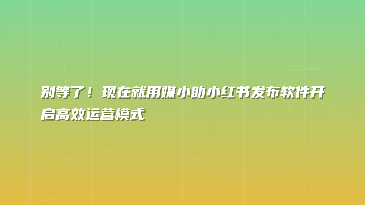 别等了！现在就用媒小助小红书发布软件开启高效运营模式
