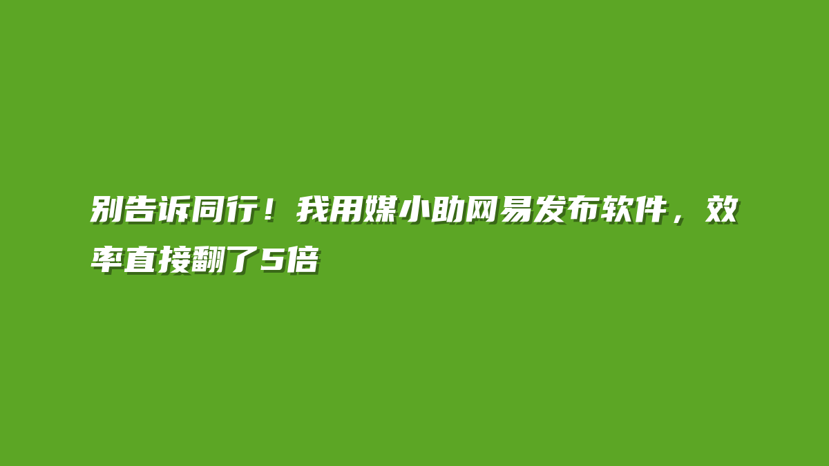 别告诉同行！我用媒小助网易发布软件，效率直接翻了5倍