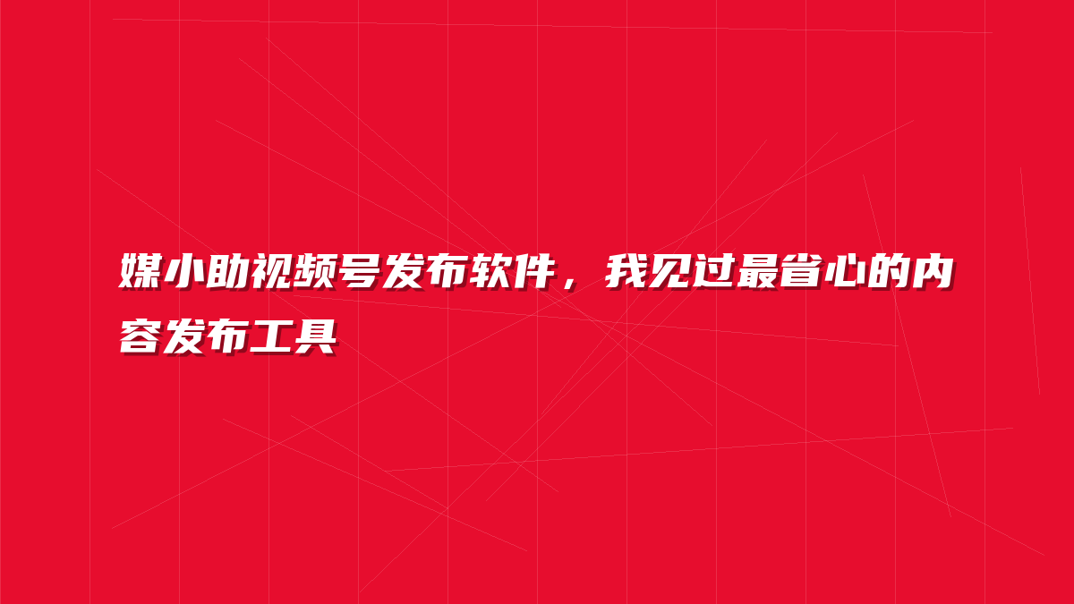 媒小助视频号发布软件，我见过最省心的内容发布工具