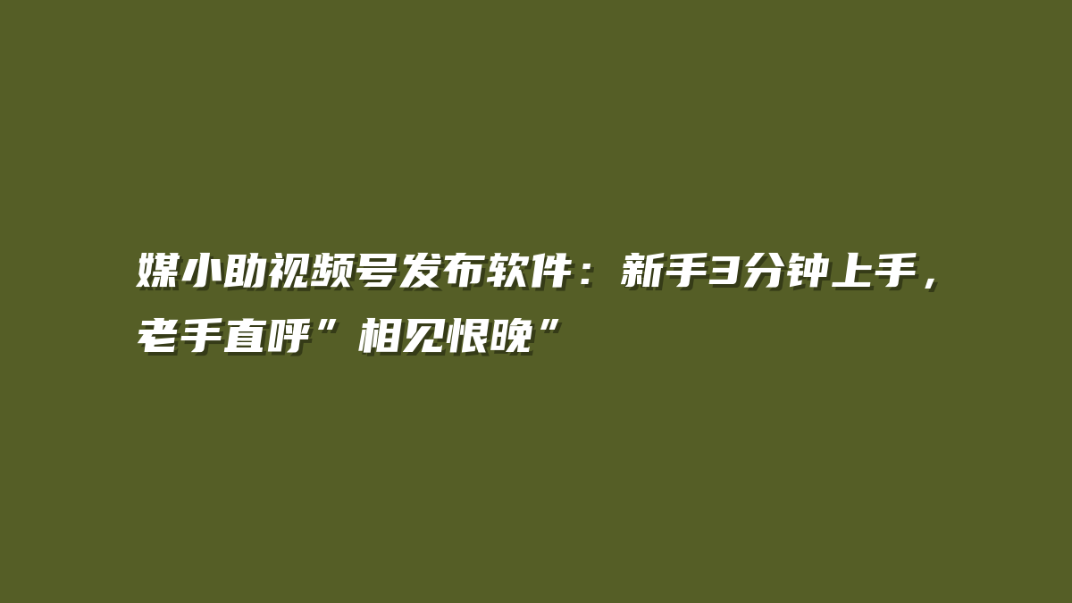 媒小助视频号发布软件：新手3分钟上手，老手直呼”相见恨晚”