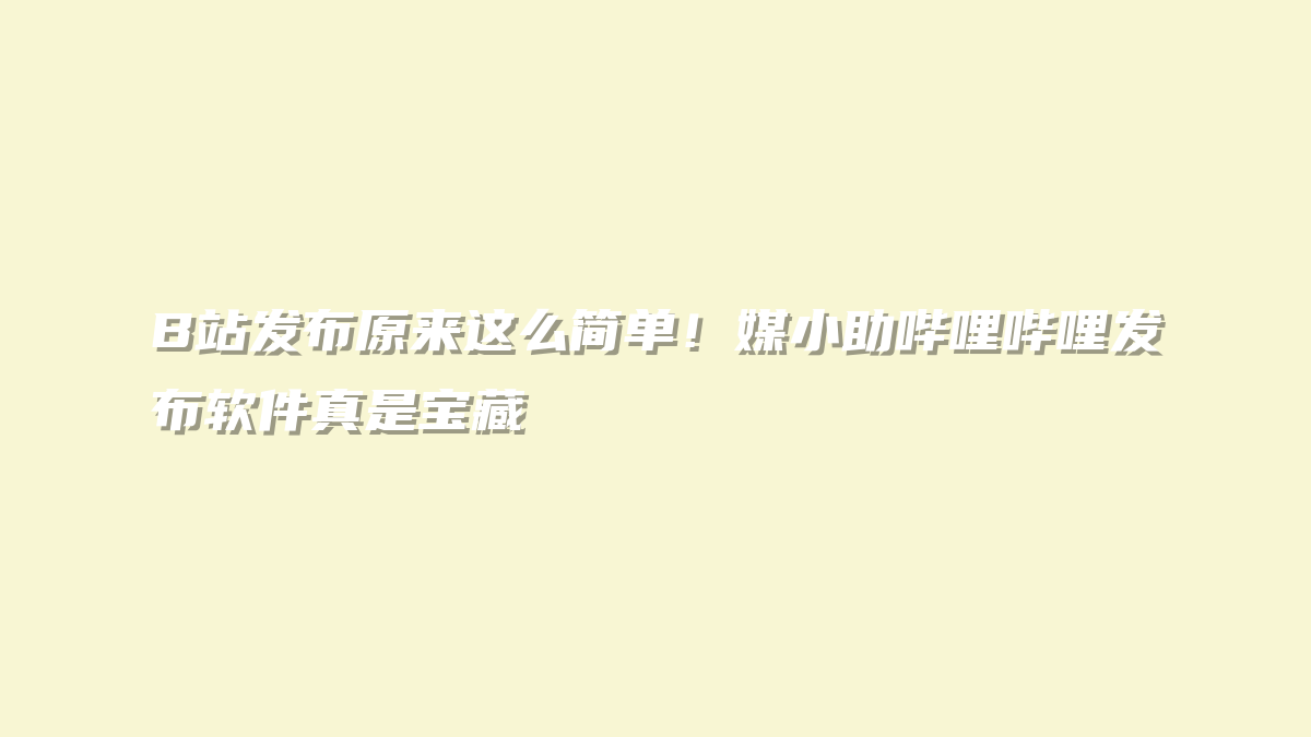 B站发布原来这么简单！媒小助哔哩哔哩发布软件真是宝藏