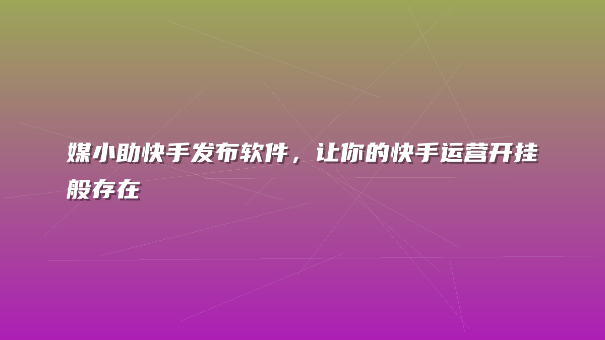 媒小助快手发布软件，让你的快手运营开挂般存在