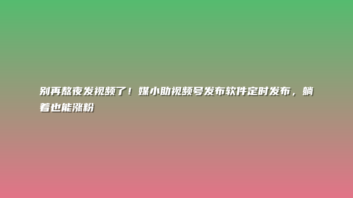 别再熬夜发视频了！媒小助视频号发布软件定时发布，躺着也能涨粉