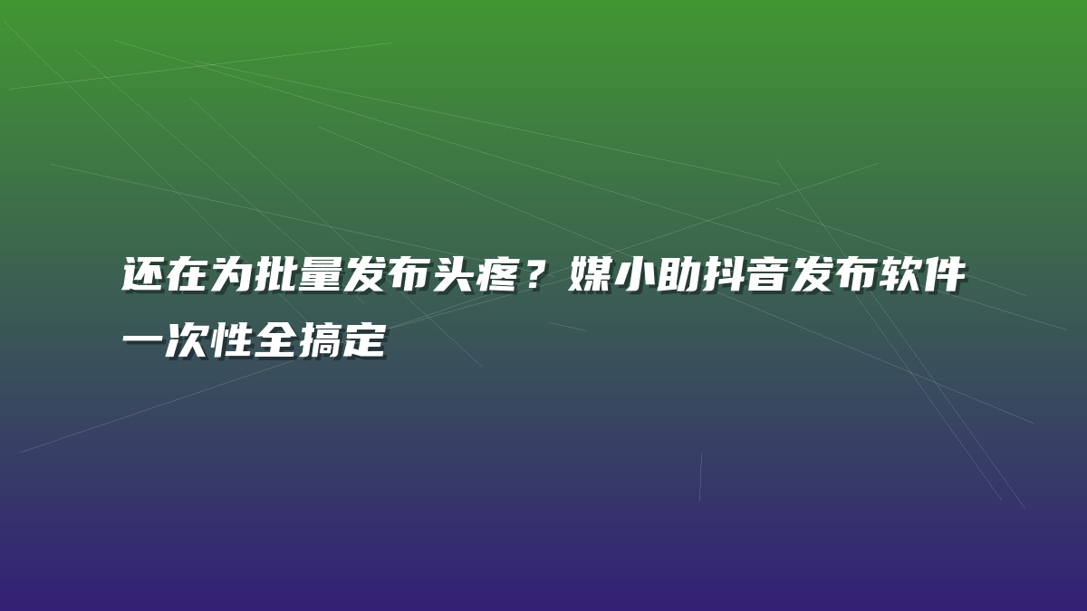 还在为批量发布头疼？媒小助抖音发布软件一次性全搞定
