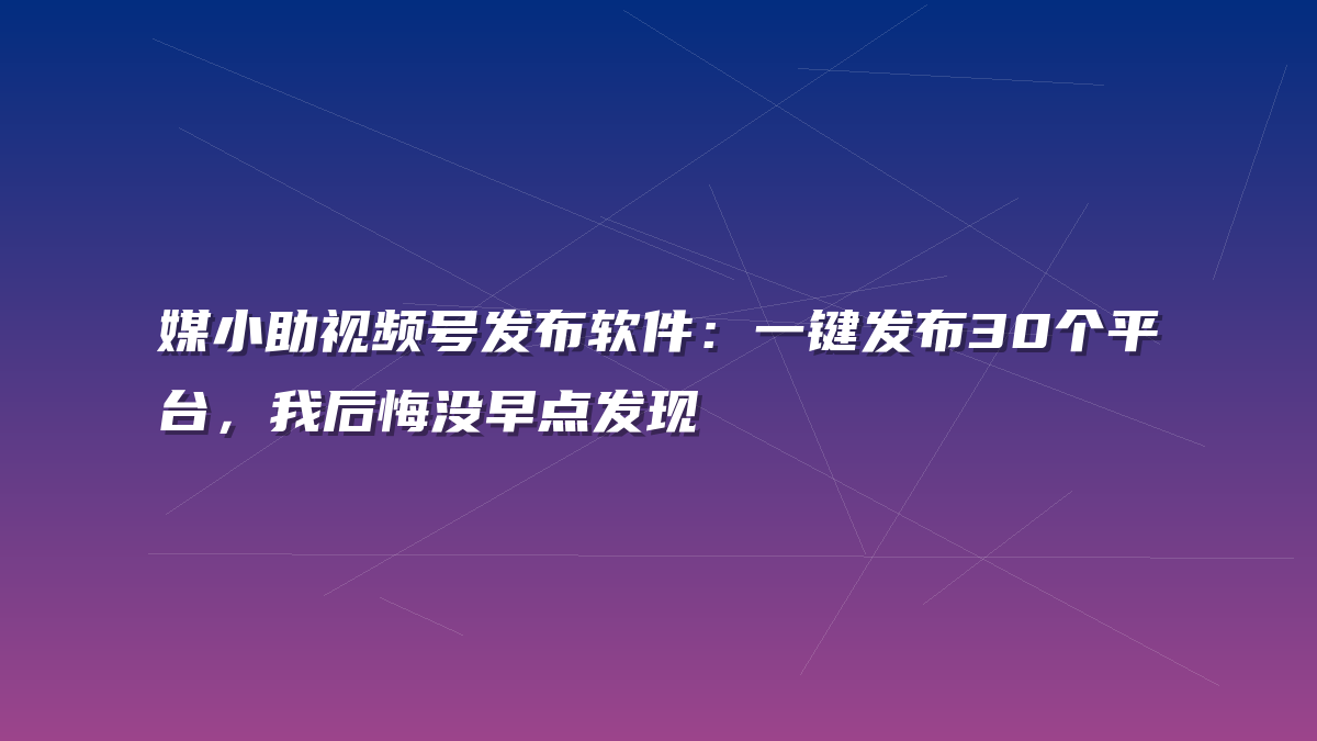 媒小助视频号发布软件：一键发布30个平台，我后悔没早点发现