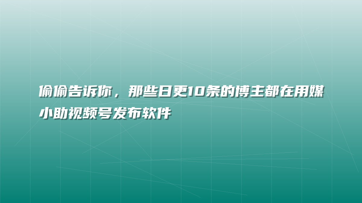 偷偷告诉你，那些日更10条的博主都在用媒小助视频号发布软件