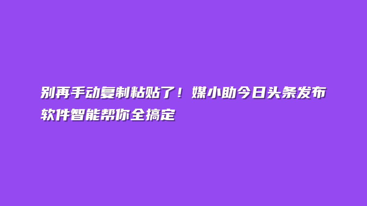别再手动复制粘贴了！媒小助今日头条发布软件智能帮你全搞定