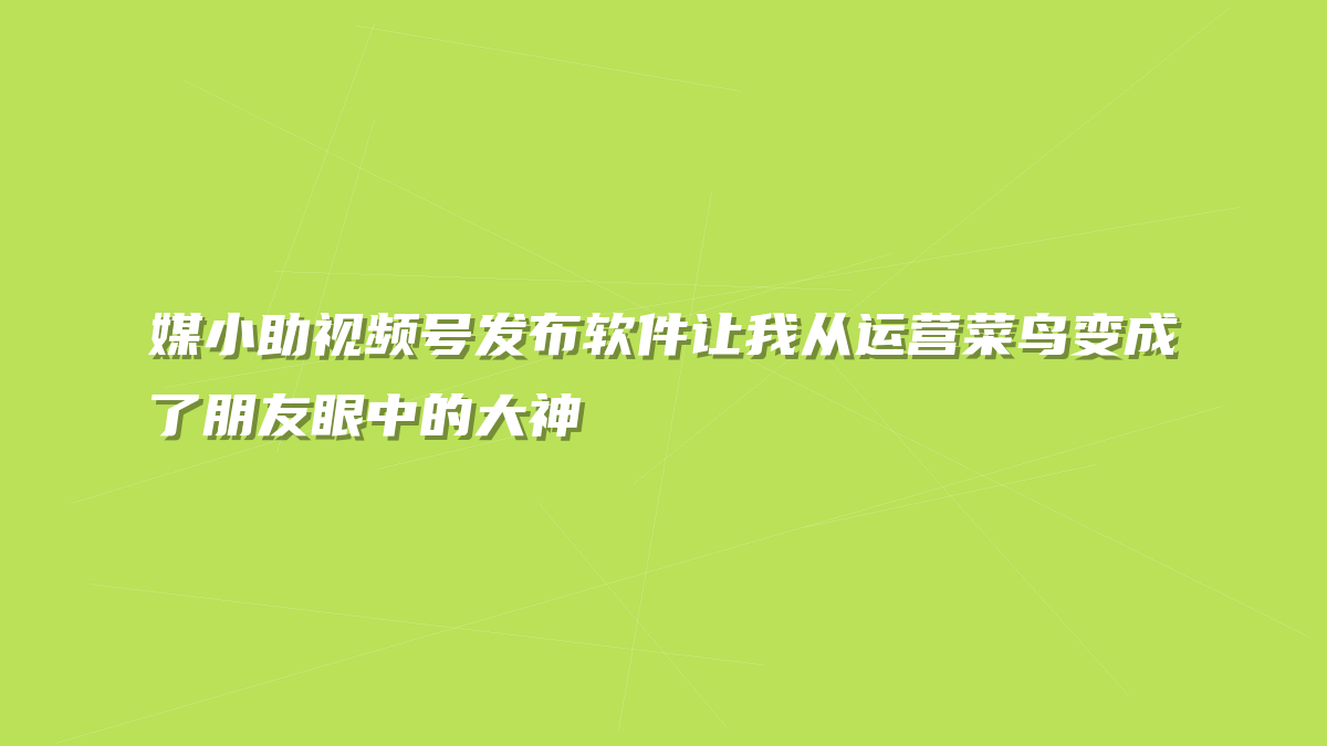 媒小助视频号发布软件让我从运营菜鸟变成了朋友眼中的大神