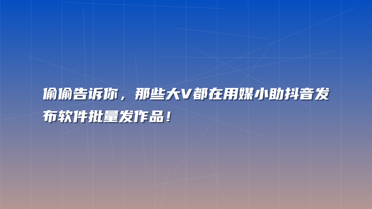 偷偷告诉你，那些大V都在用媒小助抖音发布软件批量发作品！