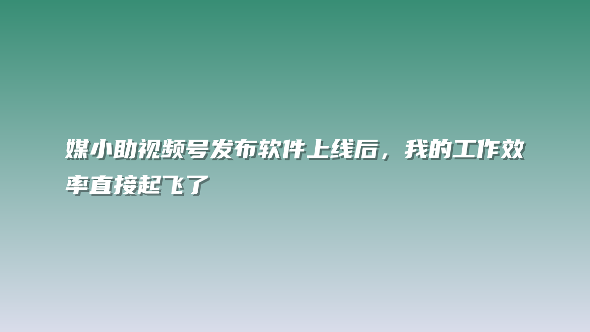 媒小助视频号发布软件上线后，我的工作效率直接起飞了