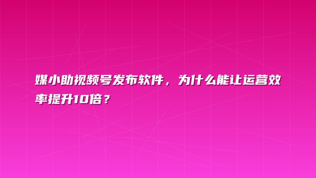 媒小助视频号发布软件，为什么能让运营效率提升10倍？