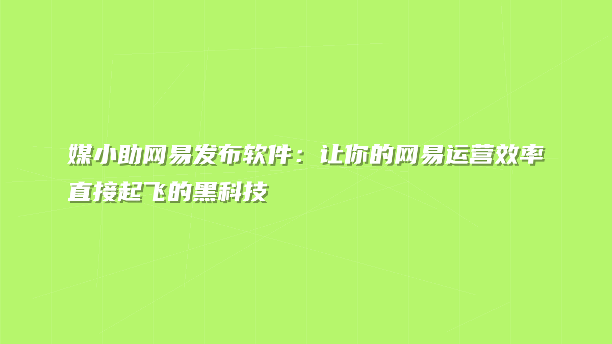 媒小助网易发布软件：让你的网易运营效率直接起飞的黑科技