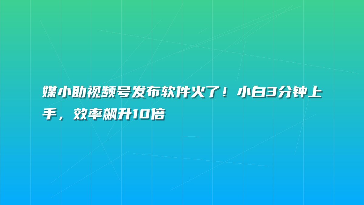 媒小助视频号发布软件火了！小白3分钟上手，效率飙升10倍