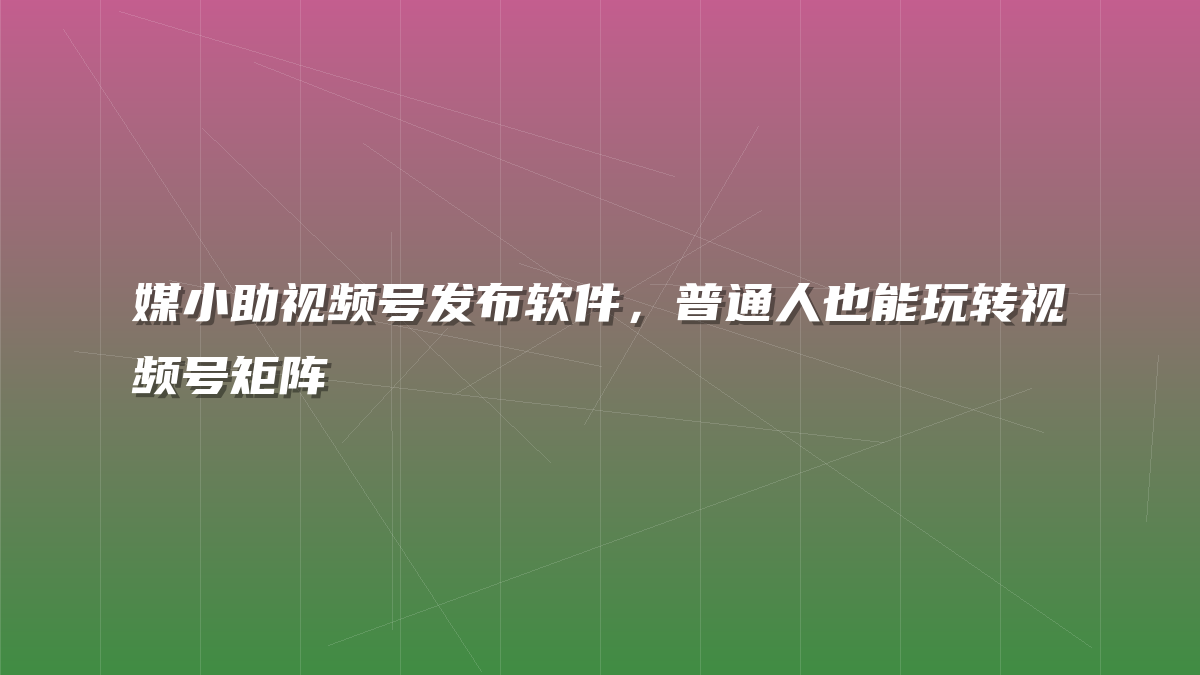 媒小助视频号发布软件，普通人也能玩转视频号矩阵