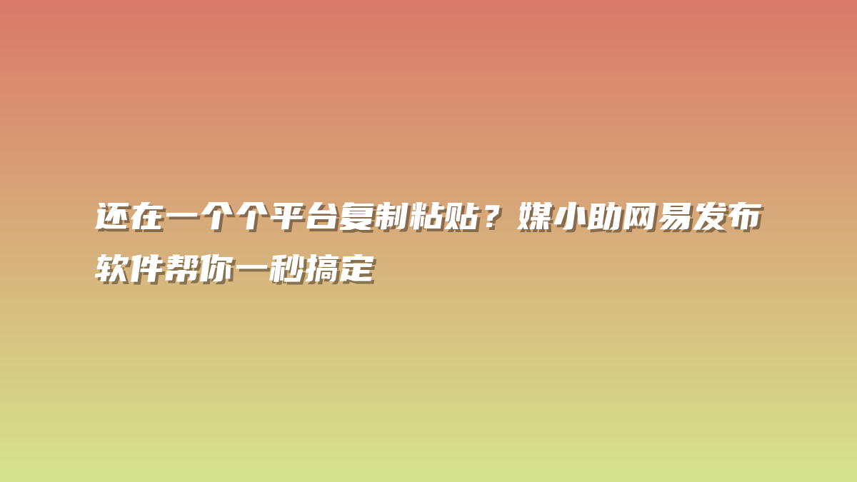 还在一个个平台复制粘贴？媒小助网易发布软件帮你一秒搞定