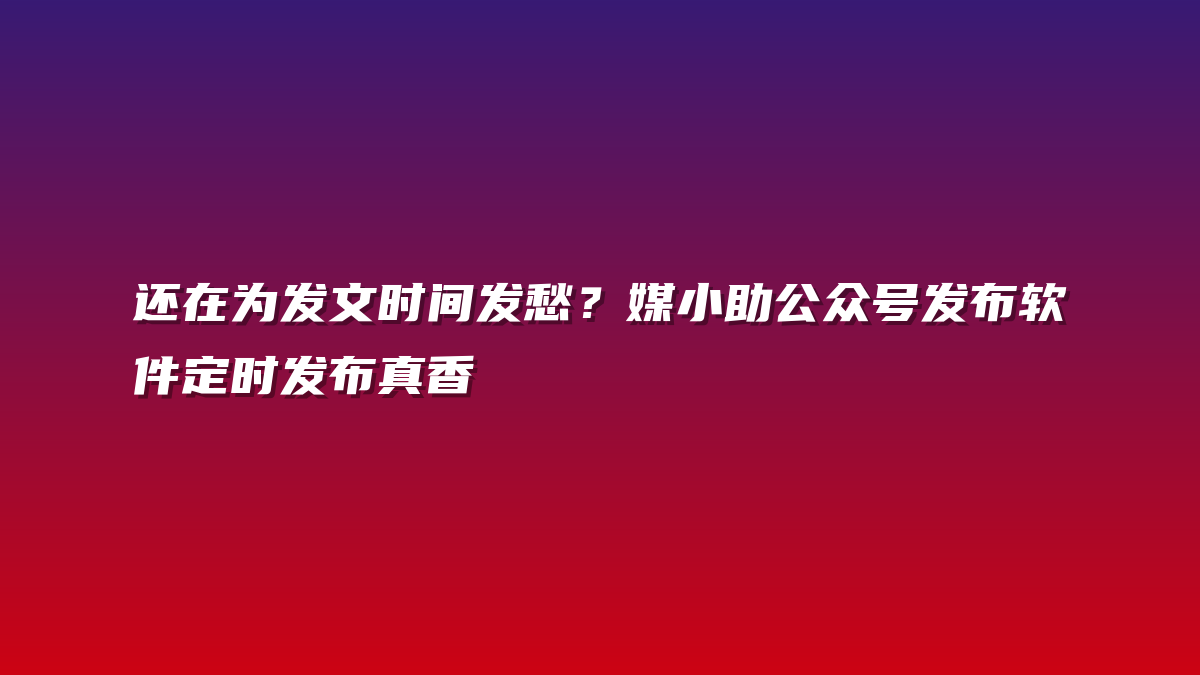 还在为发文时间发愁？媒小助公众号发布软件定时发布真香