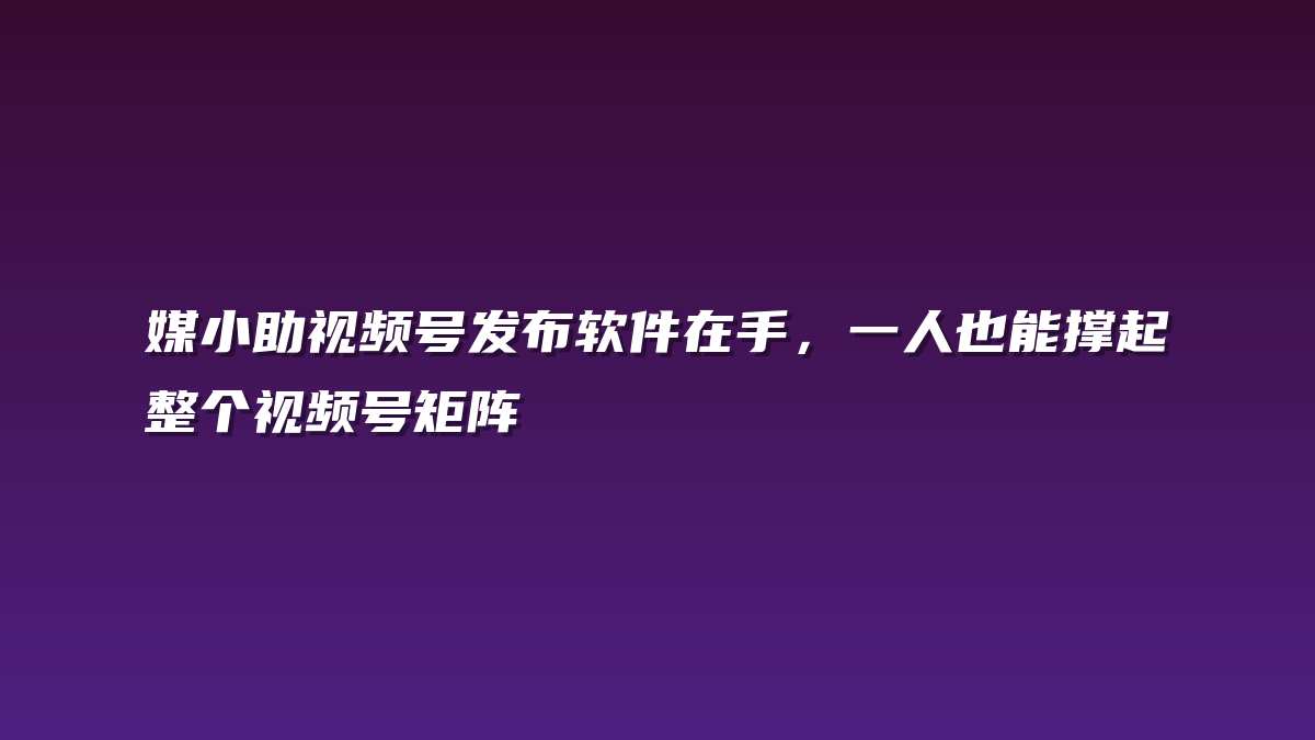 媒小助视频号发布软件在手，一人也能撑起整个视频号矩阵
