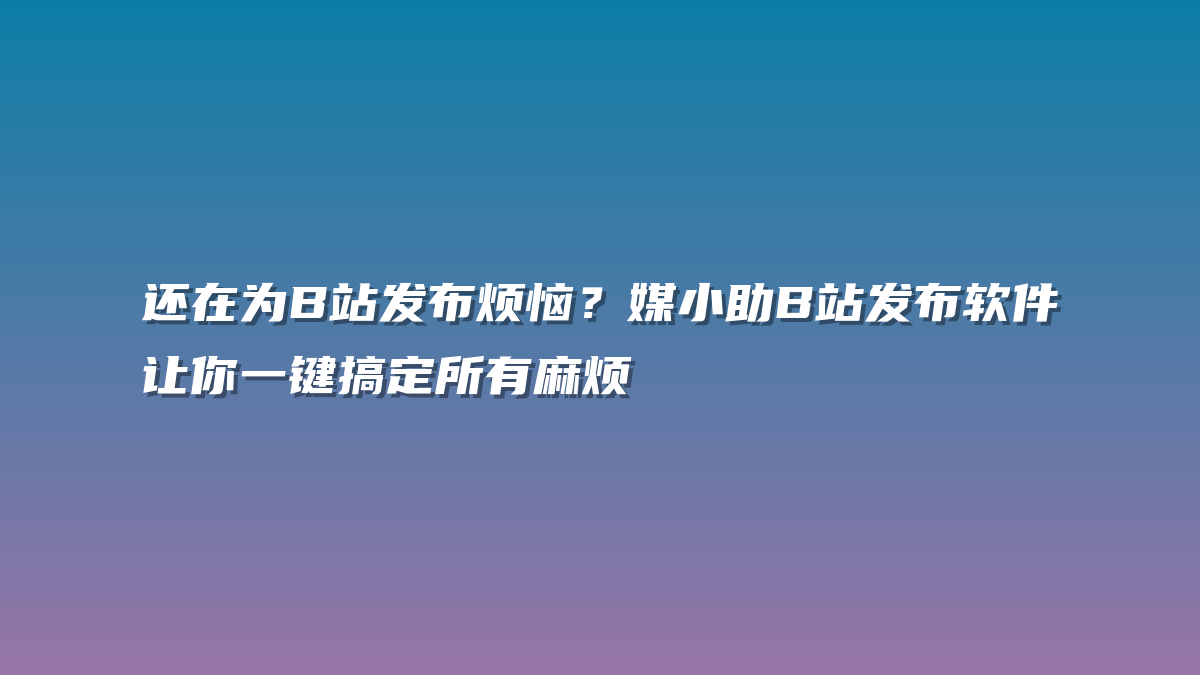 还在为B站发布烦恼？媒小助B站发布软件让你一键搞定所有麻烦