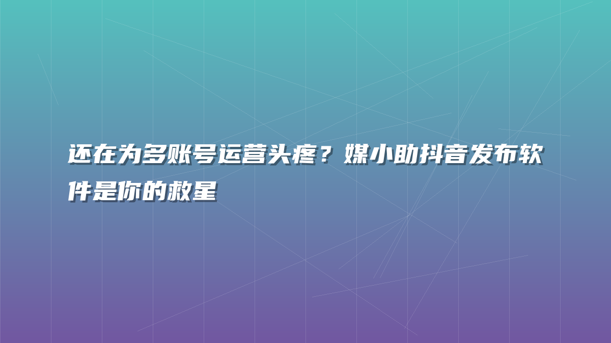 还在为多账号运营头疼？媒小助抖音发布软件是你的救星