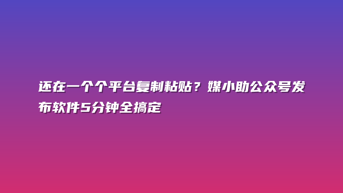 还在一个个平台复制粘贴？媒小助公众号发布软件5分钟全搞定