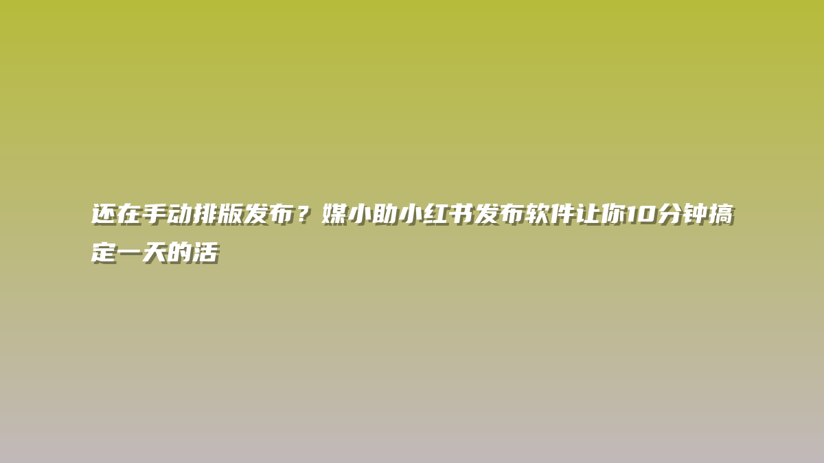 还在手动排版发布？媒小助小红书发布软件让你10分钟搞定一天的活