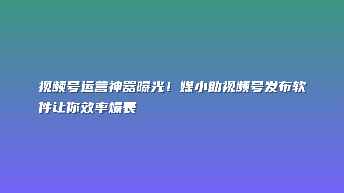 视频号运营神器曝光！媒小助视频号发布软件让你效率爆表