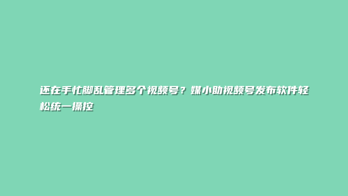 还在手忙脚乱管理多个视频号？媒小助视频号发布软件轻松统一操控