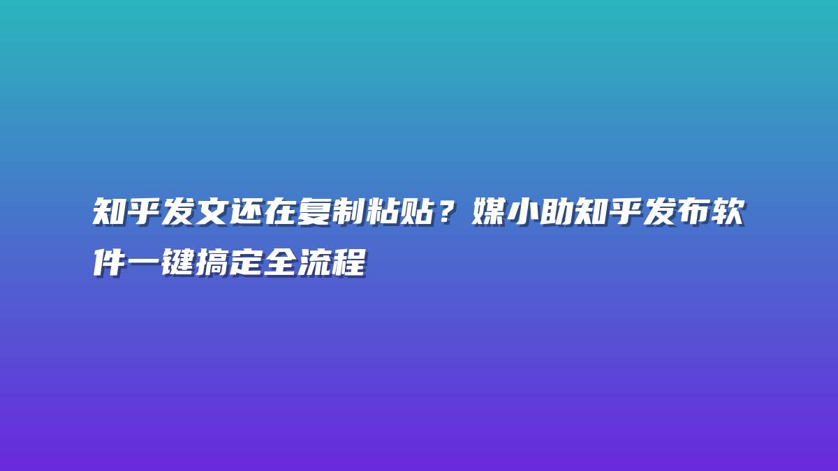 知乎发文还在复制粘贴？媒小助知乎发布软件一键搞定全流程