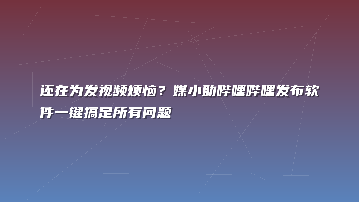 还在为发视频烦恼？媒小助哔哩哔哩发布软件一键搞定所有问题