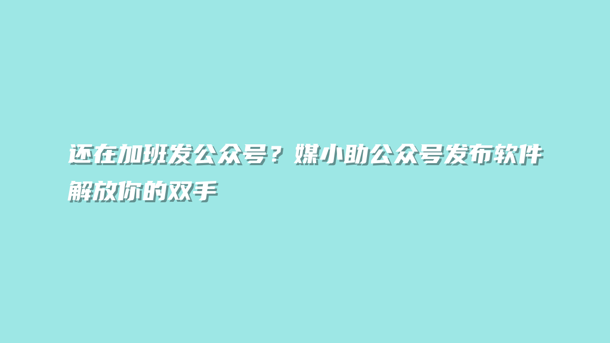 还在加班发公众号？媒小助公众号发布软件解放你的双手