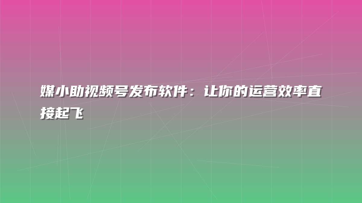 媒小助视频号发布软件：让你的运营效率直接起飞