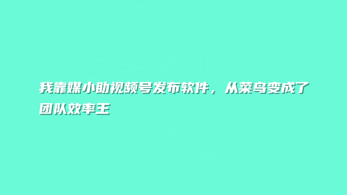 我靠媒小助视频号发布软件，从菜鸟变成了团队效率王