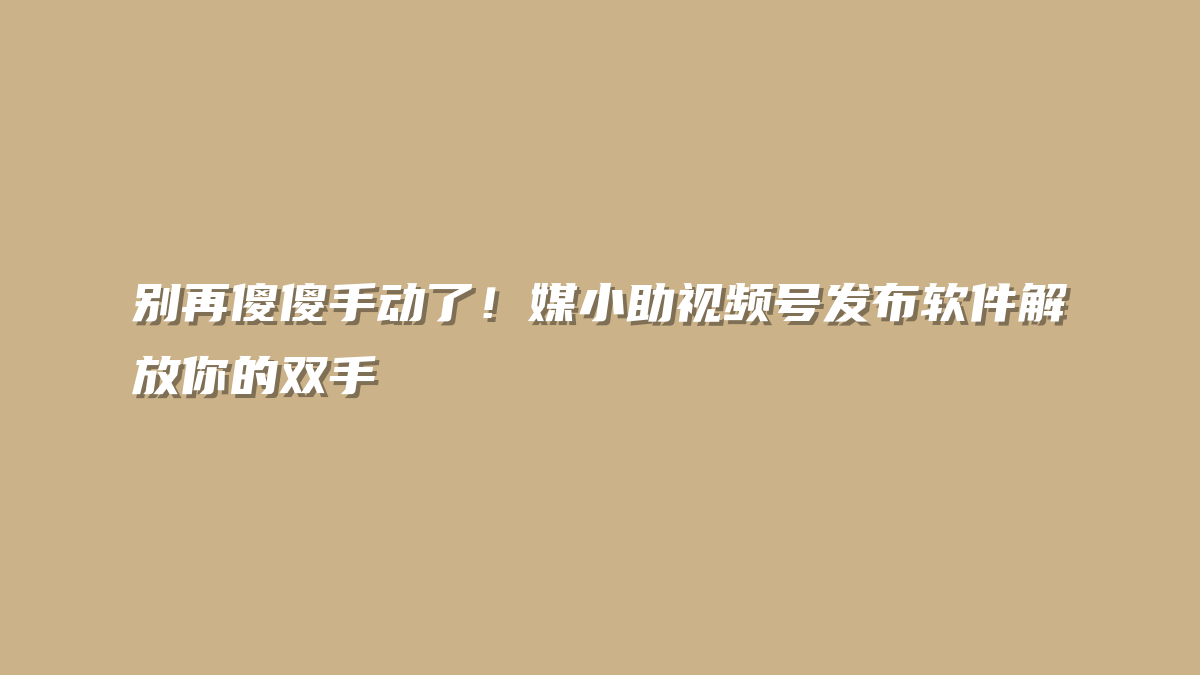 别再傻傻手动了！媒小助视频号发布软件解放你的双手