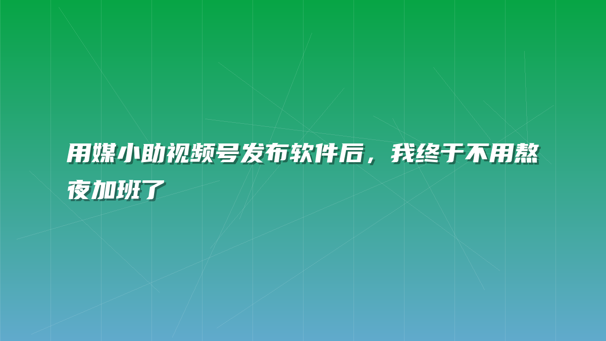 用媒小助视频号发布软件后，我终于不用熬夜加班了