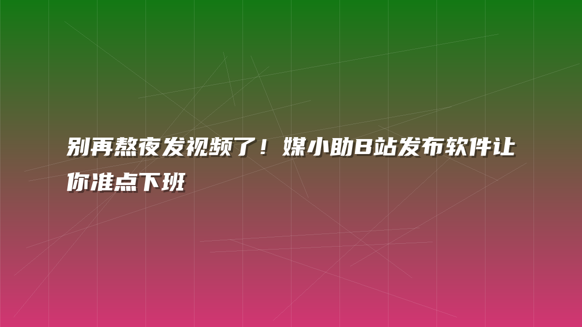 别再熬夜发视频了！媒小助B站发布软件让你准点下班