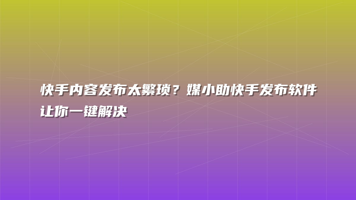 快手内容发布太繁琐？媒小助快手发布软件让你一键解决