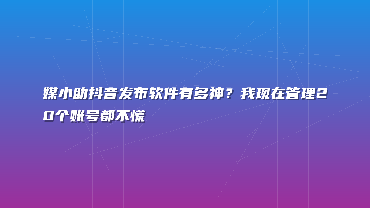 媒小助抖音发布软件有多神？我现在管理20个账号都不慌