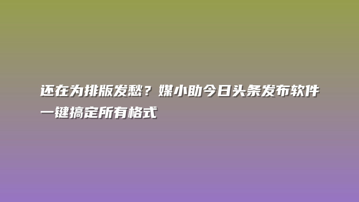 还在为排版发愁？媒小助今日头条发布软件一键搞定所有格式