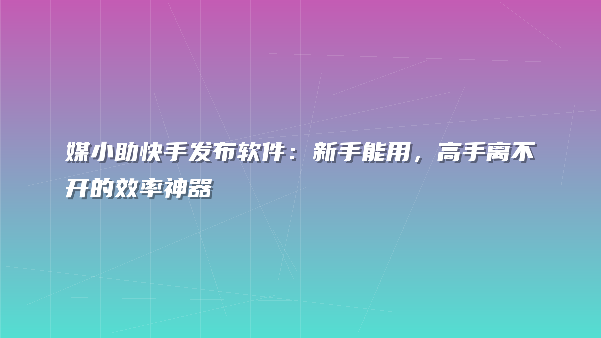 媒小助快手发布软件：新手能用，高手离不开的效率神器
