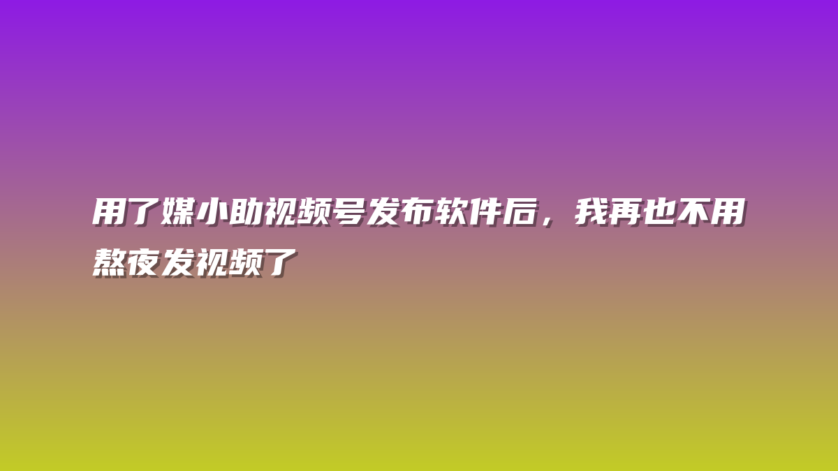 用了媒小助视频号发布软件后，我再也不用熬夜发视频了